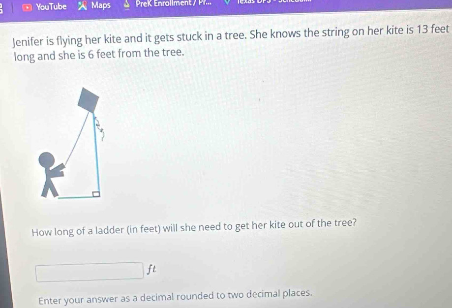 YouTube Maps PreK Enrollment / Pr... 
Jenifer is flying her kite and it gets stuck in a tree. She knows the string on her kite is 13 feet
long and she is 6 feet from the tree. 
How long of a ladder (in feet) will she need to get her kite out of the tree?
ft
Enter your answer as a decimal rounded to two decimal places.