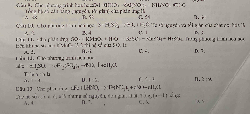 Cho phương trình hoá học8 8Al+3HNO_3to 8Al(NO_3)_3+NH_4NO_3+6H_2O
Tổng hệ số cân bằng (nguyên, tối giản) của phản ứng là
A. 38 B. 58 C. 54 D. 64
Câu 10. Cho phương trình hoá học: S+H_2SO_4to SO_2+H_2O Hệ số nguyên và tối giản của chất oxi hóa là
A. 2. B. 4. C. 1. D. 3.
Câu 11. Cho phản ứng: SO_2+KMnO_4+H_2Oto K_2SO_4+MnSO_4+H_2SO_4. Trong phương trình hoá học
trên khi hệ số của KM n O_4 là 2 thì hệ số của SO_2la
A. 5. B. 6. C. 4. D. 7.
Câu 12. Cho phương trình hoá học:
aFe+bH_2SO_4to cFe_2(SO_4)_3+dSO_2uparrow +eH_2O. 
Ti lệ a:b là
A. 1:3. B. 1:2. C. 2:3. D. 2:9. 
Câu 13. Cho phản ứng: aFe+bHNO_3to cFe(NO_3)_3+dNO+eH_2O. 
Các hệ số a, b, c, d, e là những số nguyên, đơn giản nhất. Tổng (a+b) bằng:
A. 4. B. 3. C. 6. D. 5