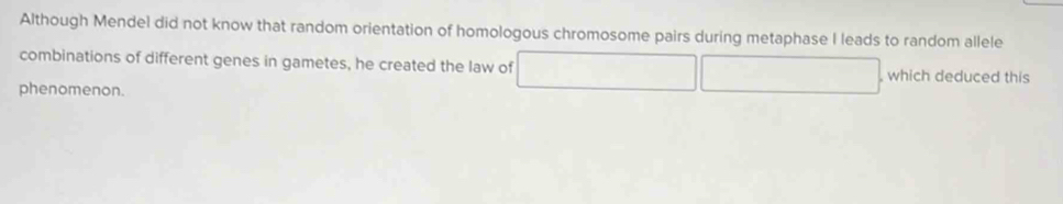 Although Mendel did not know that random orientation of homologous chromosome pairs during metaphase I leads to random allele 
combinations of different genes in gametes, he created the law of , which deduced this 
phenomenon.