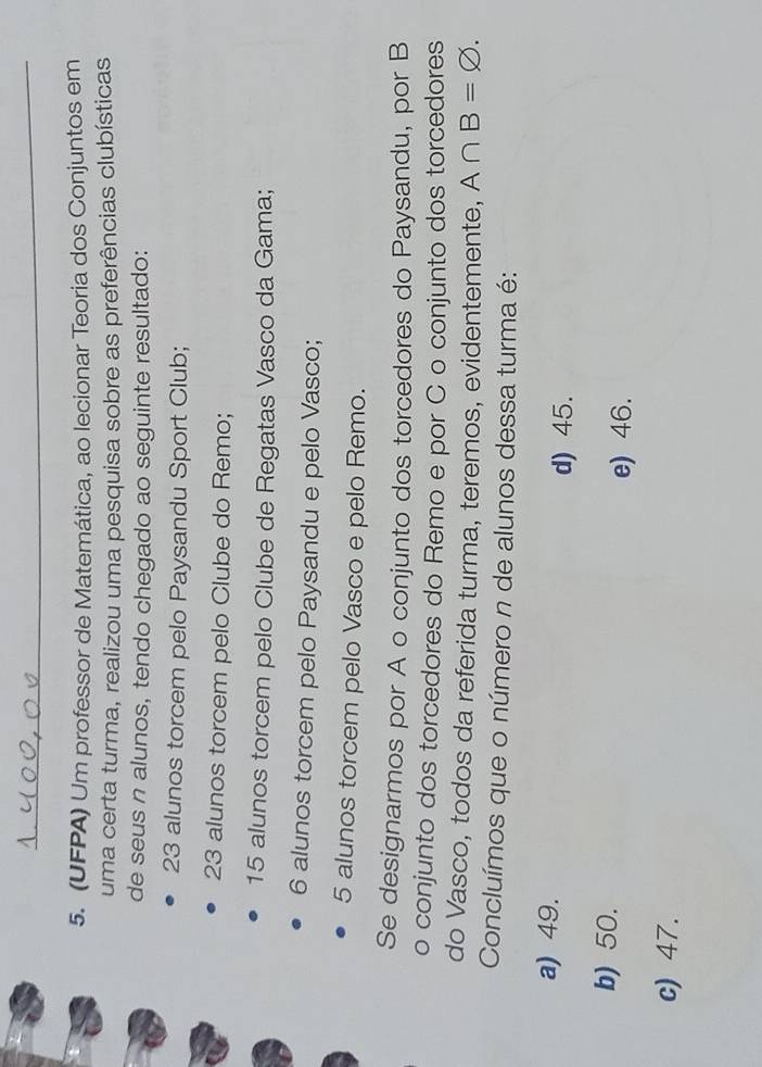 (UFPA) Um professor de Matemática, ao lecionar Teoria dos Conjuntos em
uma certa turma, realizou uma pesquisa sobre as preferências clubísticas
de seus n alunos, tendo chegado ao seguinte resultado:
23 alunos torcem pelo Paysandu Sport Club;
23 alunos torcem pelo Clube do Remo;
15 alunos torcem pelo Clube de Regatas Vasco da Gama;
6 alunos torcem pelo Paysandu e pelo Vasco;
5 alunos torcem pelo Vasco e pelo Remo.
Se designarmos por A o conjunto dos torcedores do Paysandu, por B
o conjunto dos torcedores do Remo e por C o conjunto dos torcedores
do Vasco, todos da referida turma, teremos, evidentemente, A∩ B=varnothing. 
Concluímos que o número n de alunos dessa turma é:
a) 49.
d) 45.
b) 50.
e) 46.
c) 47.