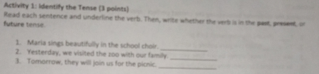 Activity 1: Identify the Tense (3 points) 
Read each sentence and underline the verb. Then, write whether the verb is in the past, present, or 
future tense. 
_ 
1. Maria sings beautifully in the school choir. 
_ 
2. Yesterday, we visited the zoo with our familly. 
3. Tomorrow, they will join us for the picnic. 
_