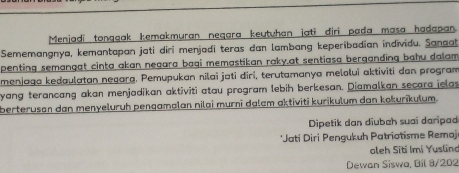 Menjadi tongqak kemakmuran neqara keutuhan jati diri pada masa hadapan. 
Sememangnya, kemantapan jati diri menjadí teras dan lambang keperibadían índividu. Sanaat 
penting semangat cinta akan negara bagi memastikan raky.at sentiasa berganding bahu dalam 
menjaga kedaulatan negara. Pemupukan nilai jati diri, terutamanya melalui aktiviti dan program 
yang terancang akan menjadikan aktiviti atau program lebih berkesan. Diamalkan secara jelas 
berterusan dan menyeluruh pengamalan nilai murni dalam aktiviti kurikulum dan kokurikulum. 
Dipetik dan diubah suai daripad 
*Jatí Diri Pengukuh Patriotisme Remaj 
oleh Sití Imí Yuslino 
Dewan Síswa, Bil 8/202