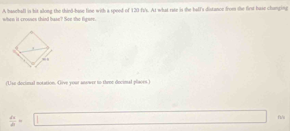 A baseball is hit along the third-base line with a speed of 120 ft/s. At what rate is the ball's distance from the first base changing 
when it crosses third base? See the figure. 
(Use decimal notation. Give your answer to three decimal places.)
 dx/dt approx □ ft/s