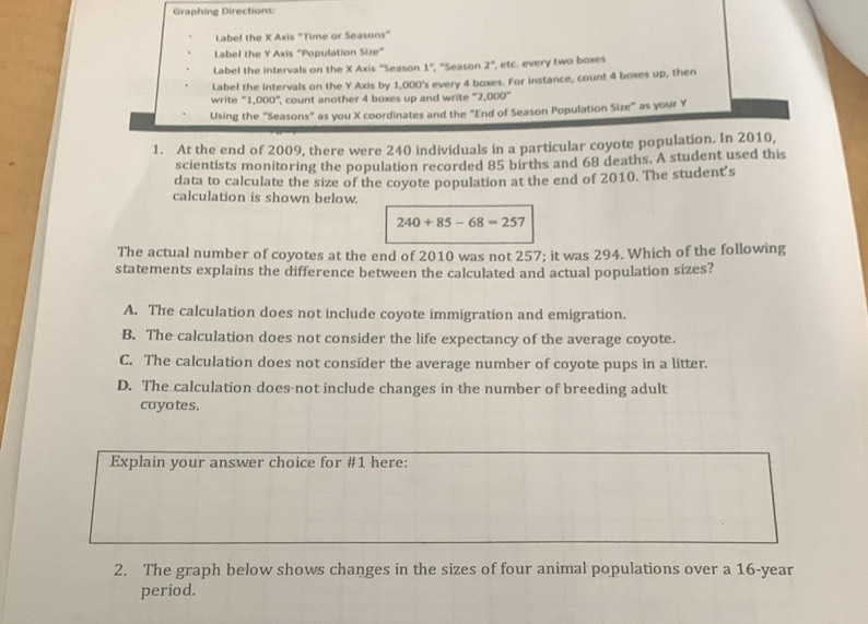 Graphing Directions:
Label the X Axis "Time or Seasons"
Label the Y Axis “Population Size”
Label the intervals on the X Axis "Season 1° ', 'Season 2° , etc. every two baxes
Label the intervals on the Y Axis by 1,000 's every 4 boxes. For instance, count 4 boxes up, then
write “ 1,000 ”, count another 4 boxes up and write ' 2,000°
Using the "Seasons" as you X coordinates and the "End of Season Population Size" as your Y
1. At the end of 2009, there were 240 individuals in a particular coyote population. In 2010,
scientists monitoring the population recorded 85 births and 68 deaths. A student used this
data to calculate the size of the coyote population at the end of 2010. The student's
calculation is shown below.
240+85-68=257
The actual number of coyotes at the end of 2010 was not 257; it was 294. Which of the following
statements explains the difference between the calculated and actual population sizes?
A. The calculation does not include coyote immigration and emigration.
B. The calculation does not consider the life expectancy of the average coyote.
C. The calculation does not consider the average number of coyote pups in a litter.
D. The calculation does-not include changes in the number of breeding adult
coyotes.
Explain your answer choice for #1 here:
2. The graph below shows changes in the sizes of four animal populations over a 16-year
period.