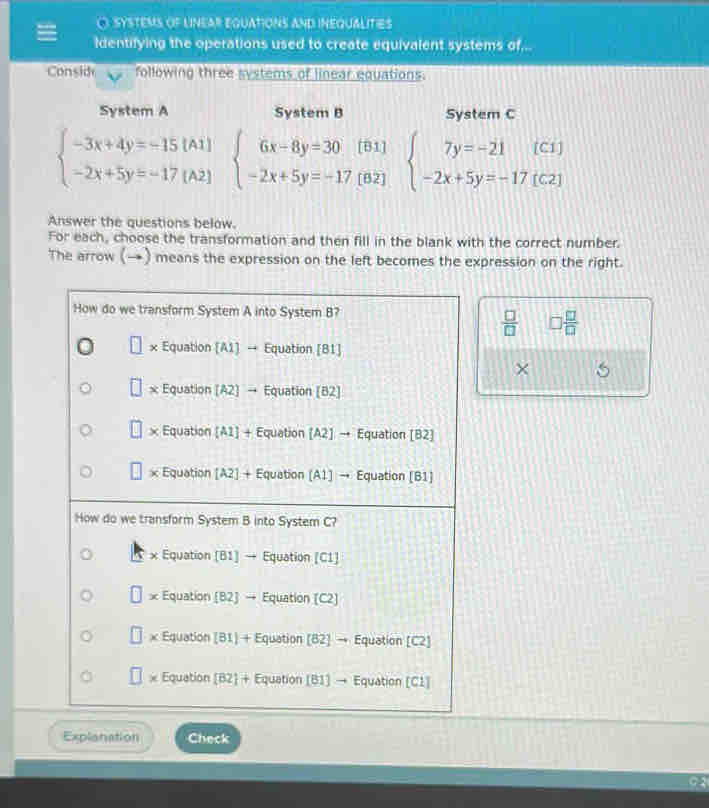 SYSTEMS OF LINEAR EQUATIONS AND INEQUALITIES
identifying the operations used to create equivalent systems of...
Consid following three systems of linear equations.
System A System B System C
beginarrayl -3x+4y=-15(A1) -2x+5y=-17(A2)endarray. beginarrayl 6x-8y=30(81) -2x+5y=-17(82)endarray. beginarrayl 7y=-21(C1) -2x+5y=-17(C2)endarray.
Answer the questions below.
For each, choose the transformation and then fill in the blank with the correct number.
The arrow (→) means the expression on the left becomes the expression on the right.
How do we transform System A into System B?
 □ /□   □  □ /□  
x Equation [A1] → Equation [81]
×
x Equation [A2] → Equation [B2]
× Equation [A1] + Equation [A2] → Equation [B2]
× Equation [A2] + Equation (A1] → Equation [B1]
How do we transform System B into System C?
x Equation [B1] → Equation [C1]
* Equation (B2] → Equation (C2]
x Equation [B1 + Equation [82] → Equation [C2]
* Equation [B2 + Equation [B1] → Equation [C1]
Explanation Check