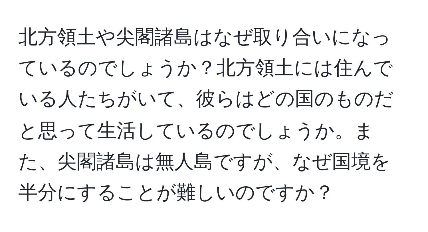 北方領土や尖閣諸島はなぜ取り合いになっているのでしょうか？北方領土には住んでいる人たちがいて、彼らはどの国のものだと思って生活しているのでしょうか。また、尖閣諸島は無人島ですが、なぜ国境を半分にすることが難しいのですか？