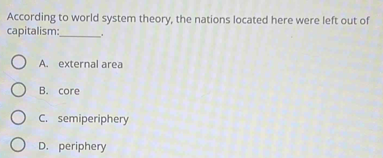 According to world system theory, the nations located here were left out of
capitalism:_ .
A. external area
B. core
C. semiperiphery
D. periphery