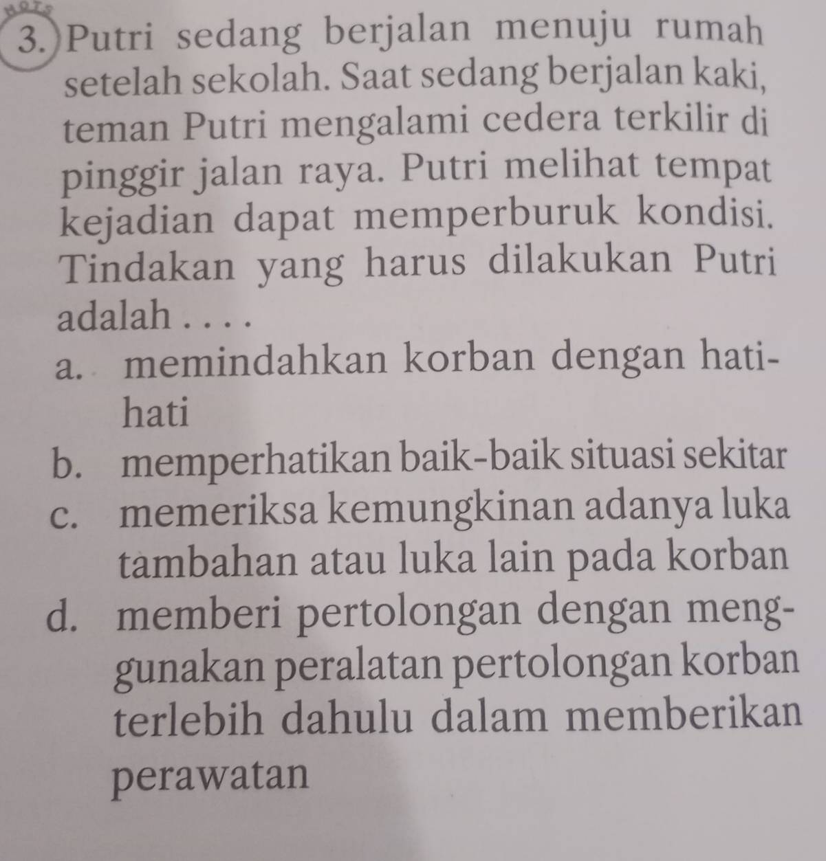 HRTS
3.)Putri sedang berjalan menuju rumah
setelah sekolah. Saat sedang berjalan kaki,
teman Putri mengalami cedera terkilir di
pinggir jalan raya. Putri melihat tempat
kejadian dapat memperburuk kondisi.
Tindakan yang harus dilakukan Putri
adalah . . . .
a. memindahkan korban dengan hati-
hati
b. memperhatikan baik-baik situasi sekitar
c. memeriksa kemungkinan adanya luka
tambahan atau luka lain pada korban
d. memberi pertolongan dengan meng-
gunakan peralatan pertolongan korban
terlebih dahulu dalam memberikan
perawatan