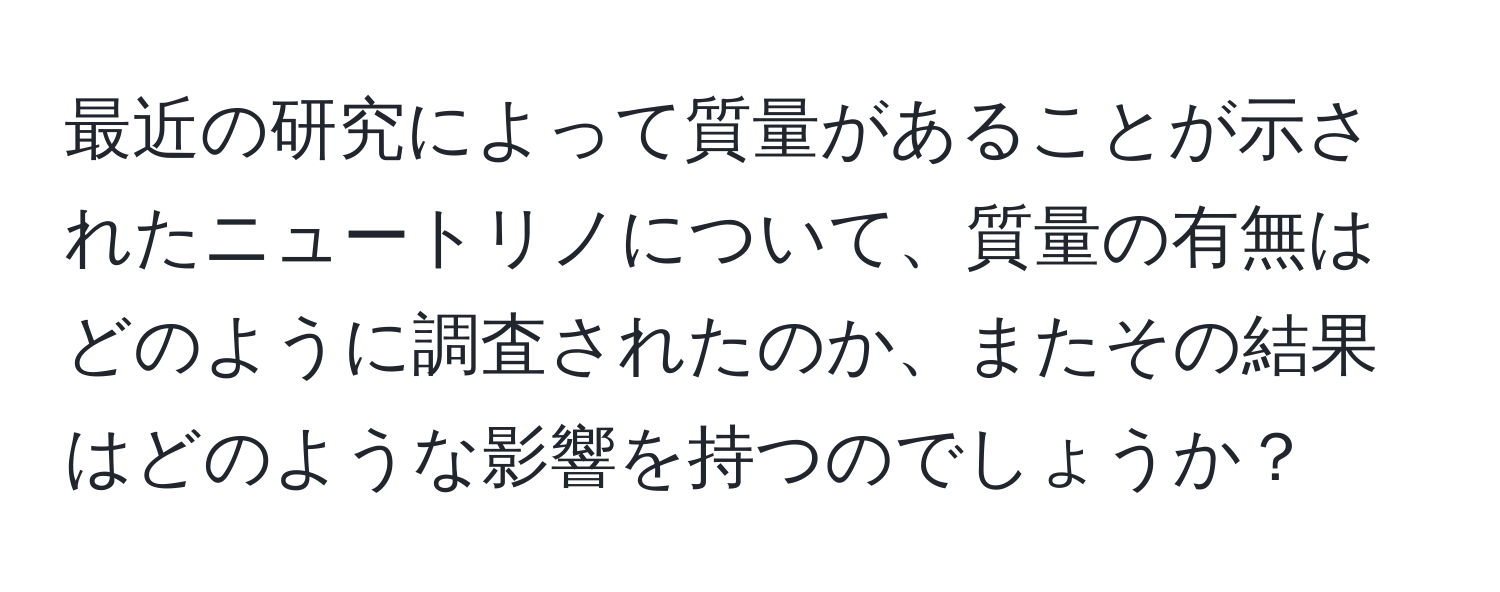 最近の研究によって質量があることが示されたニュートリノについて、質量の有無はどのように調査されたのか、またその結果はどのような影響を持つのでしょうか？