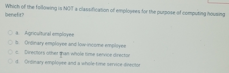 Which of the following is NOT a classification of employees for the purpose of computing housing
benefit?
a. Agricultural employee
b. Ordinary employee and low-income employee
c. Directors other than whole time service director
d. Ordinary employee and a whole-time service director