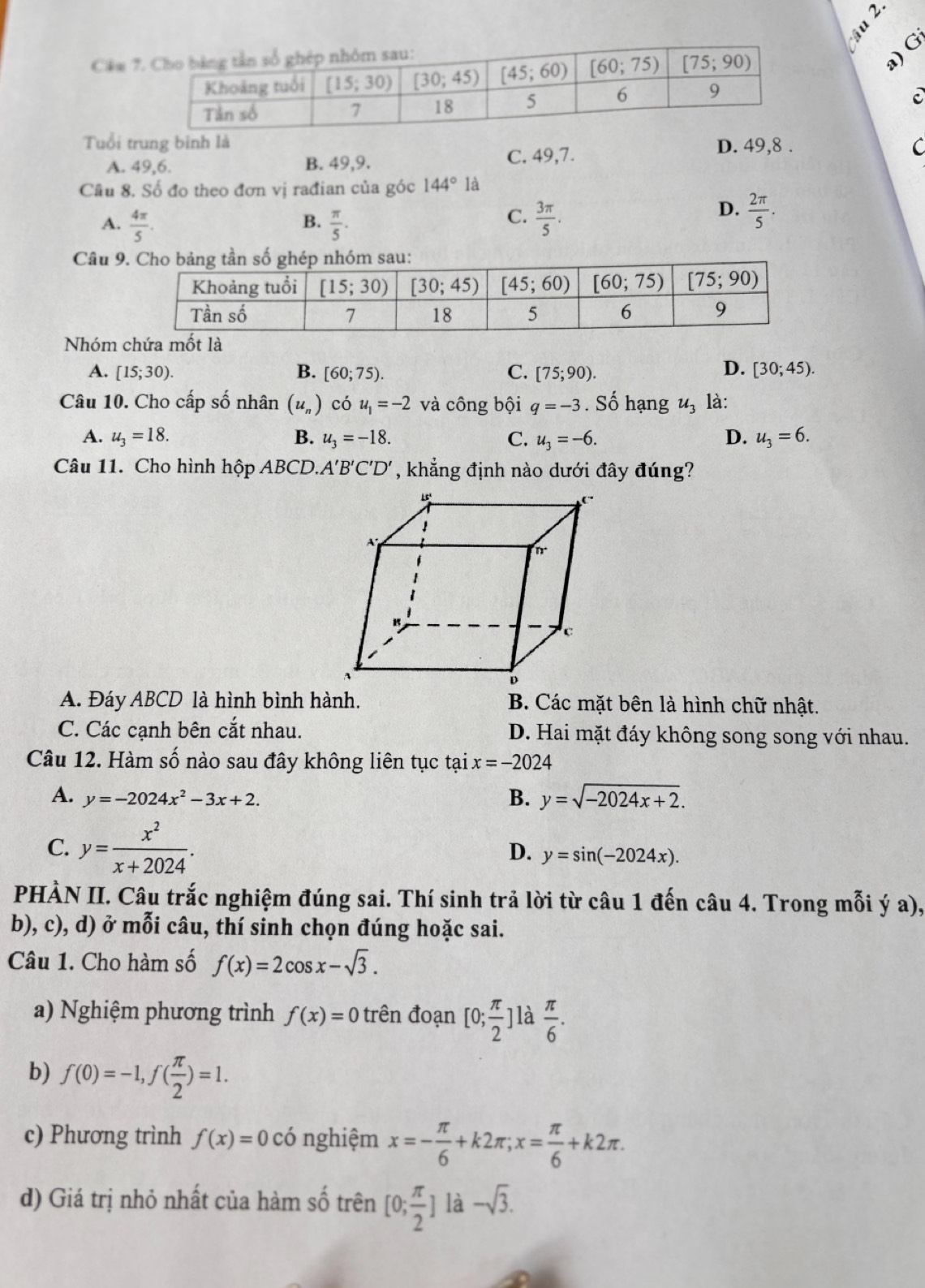 Cầm
a)G
Tuổi trung bình là D. 49,8 . C
A. 49,6. B. 49,9. C. 49,7.
Câu 8. Số đo theo đơn vị rađian của góc 144° là
C.
A.  4π /5 .  π /5 .  3π /5 .
B.
D.  2π /5 .
Câu 9
Nhóm chứa mốt là
D.
A. [15;30). B. [60;75). C. [75;90). [30;45).
Câu 10. Cho cấp số nhân (u_n) có u_1=-2 và công bội q=-3. Số hạng u_3 là:
A. u_3=18. B. u_3=-18. C. u_3=-6. D. u_3=6.
Câu 11. Cho hình hộp ABCD.A'B'C'D' , khẳng định nào dưới đây đúng?
A. Đáy ABCD là hình bình hành. B. Các mặt bên là hình chữ nhật.
C. Các cạnh bên cắt nhau. D. Hai mặt đáy không song song với nhau.
Câu 12. Hàm số nào sau đây không liên tục tại x=-2024
A. y=-2024x^2-3x+2.
B. y=sqrt(-2024x+2).
C. y= x^2/x+2024 . y=sin (-2024x).
D.
PHÀN II. Câu trắc nghiệm đúng sai. Thí sinh trả lời từ câu 1 đến câu 4. Trong mỗi ý a),
b), c), d) ở mỗi câu, thí sinh chọn đúng hoặc sai.
Câu 1. Cho hàm số f(x)=2cos x-sqrt(3).
a) Nghiệm phương trình f(x)=0 trên đoạn [0; π /2 ] là  π /6 .
b) f(0)=-1,f( π /2 )=1.
c) Phương trình f(x)=0 có nghiệm x=- π /6 +k2π ;x= π /6 +k2π .
d) Giá trị nhỏ nhất của hàm số trên [0; π /2 ] là -sqrt(3).