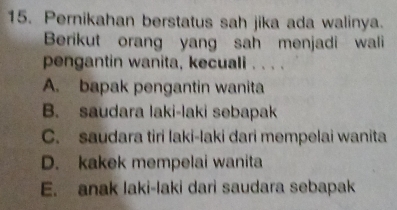 Pernikahan berstatus sah jika ada walinya.
Berikut orang yang sah menjadi wali
pengantin wanita, kecuali . . . .
A. bapak pengantin wanita
B. saudara laki-laki sebapak
C. saudara tiri laki-laki dari mempelai wanita
D. kakek mempelai wanita
E. anak laki-laki dari saudara sebapak