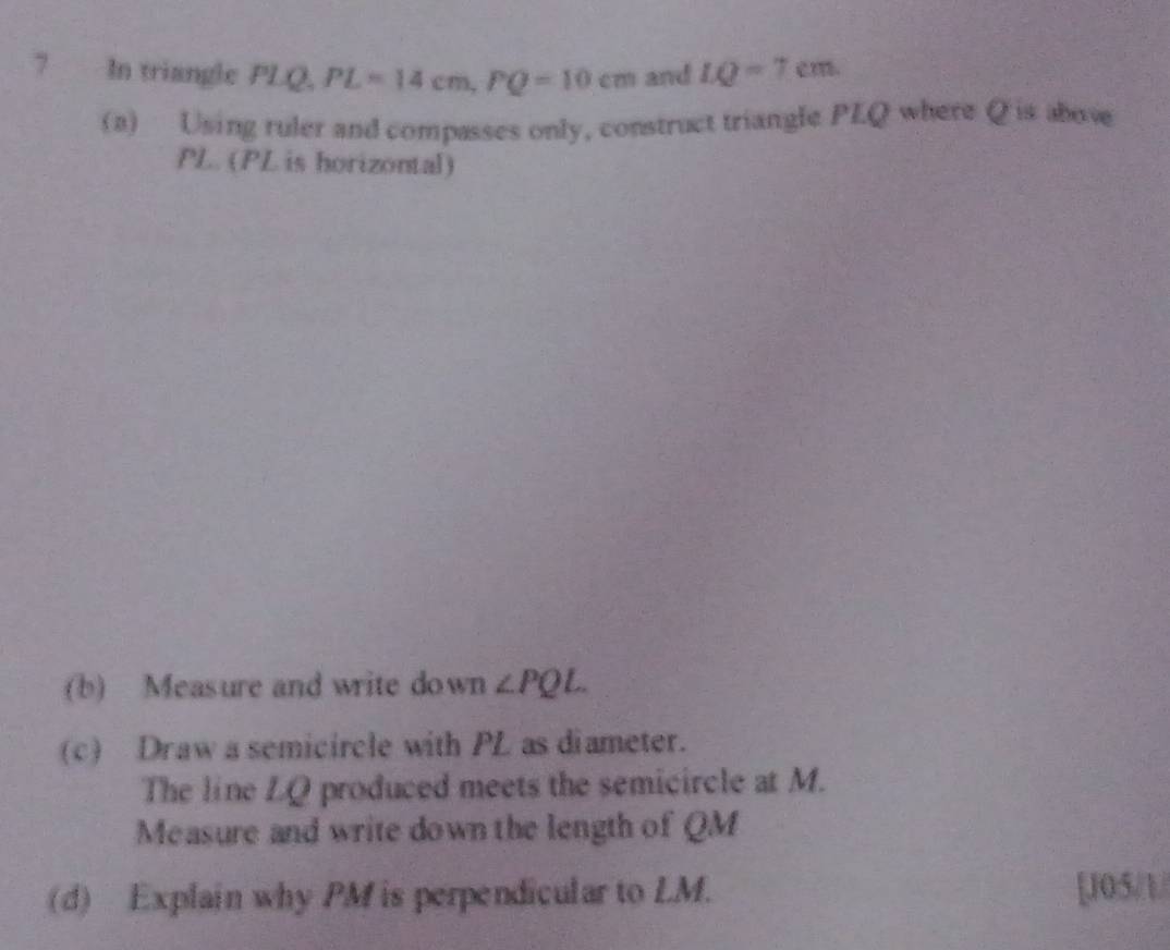 In triangle PLQ, PL=14cm, PQ=10cm and LQ=7cm
(a) Using ruler and compasses only, construct triangle PLQ where Q is above
PL. (PL is horizontal) 
(b) Measure and write down ∠ PQL. 
(c) Draw a semicircle with PL as diameter. 
The line LQ produced meets the semicircle at M. 
Measure and write down the length of QM
(d) Explain why PM is perpendicular to LM. [J05/1/