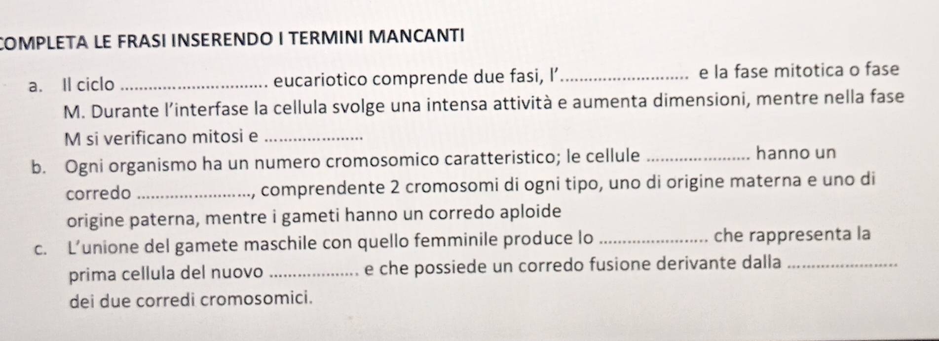 COMPLETA LE FRASI INSERENDO I TERMINI MANCANTI 
a. Il ciclo _eucariotico comprende due fasi, I’_ e la fase mitotica o fase 
M. Durante l’interfase la cellula svolge una intensa attività e aumenta dimensioni, mentre nella fase 
M si verificano mitosi e_ 
b. Ogni organismo ha un numero cromosomico caratteristico; le cellule_ hanno un 
corredo _1, comprendente 2 cromosomi di ogni tipo, uno di origine materna e uno di 
origine paterna, mentre i gameti hanno un corredo aploide 
c. L’unione del gamete maschile con quello femminile produce lo _che rappresenta la 
prima cellula del nuovo _e che possiede un corredo fusione derivante dalla_ 
dei due corredi cromosomici.