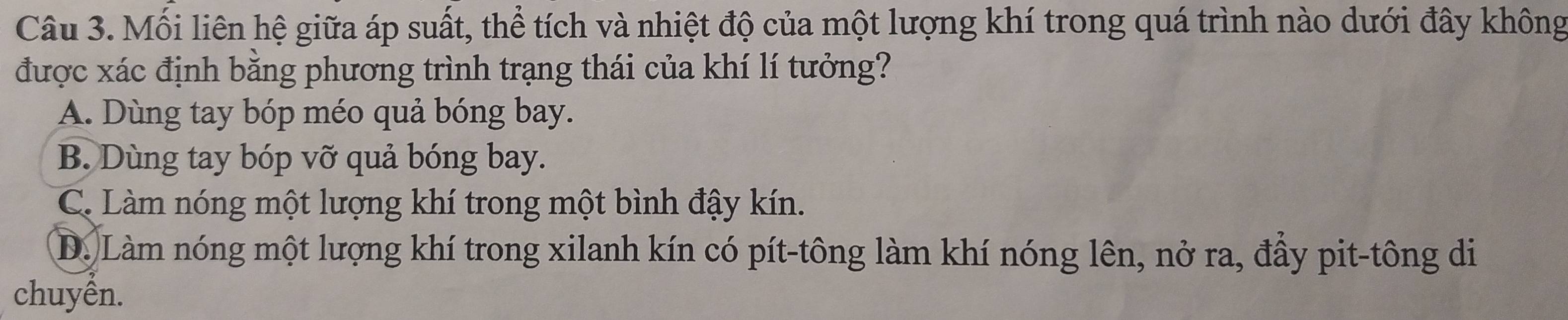 Mối liên hệ giữa áp suất, thể tích và nhiệt độ của một lượng khí trong quá trình nào dưới đây không
được xác định bằng phương trình trạng thái của khí lí tưởng?
A. Dùng tay bóp méo quả bóng bay.
B. Dùng tay bóp vỡ quả bóng bay.
C. Làm nóng một lượng khí trong một bình đậy kín.
D. Làm nóng một lượng khí trong xilanh kín có pít-tông làm khí nóng lên, nở ra, đầy pit-tông di
chuyền.