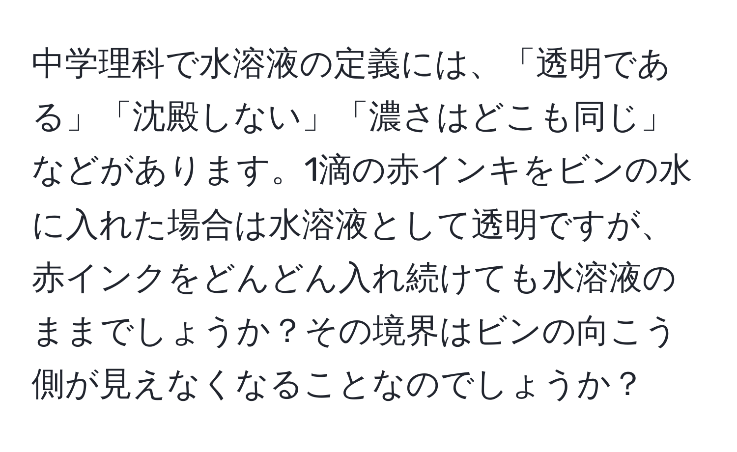 中学理科で水溶液の定義には、「透明である」「沈殿しない」「濃さはどこも同じ」などがあります。1滴の赤インキをビンの水に入れた場合は水溶液として透明ですが、赤インクをどんどん入れ続けても水溶液のままでしょうか？その境界はビンの向こう側が見えなくなることなのでしょうか？