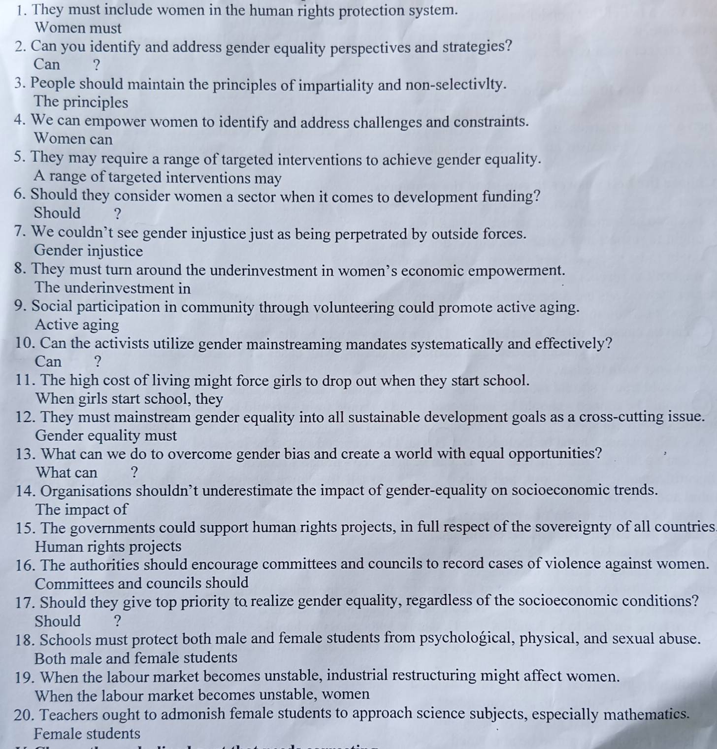 They must include women in the human rights protection system. 
Women must 
2. Can you identify and address gender equality perspectives and strategies? 
Can ? 
3. People should maintain the principles of impartiality and non-selectivlty. 
The principles 
4. We can empower women to identify and address challenges and constraints. 
Women can 
5. They may require a range of targeted interventions to achieve gender equality. 
A range of targeted interventions may 
6. Should they consider women a sector when it comes to development funding? 
Should €? 
7. We couldn’t see gender injustice just as being perpetrated by outside forces. 
Gender injustice 
8. They must turn around the underinvestment in women’s economic empowerment. 
The underinvestment in 
9. Social participation in community through volunteering could promote active aging. 
Active aging 
10. Can the activists utilize gender mainstreaming mandates systematically and effectively? 
Can ? 
11. The high cost of living might force girls to drop out when they start school. 
When girls start school, they 
12. They must mainstream gender equality into all sustainable development goals as a cross-cutting issue. 
Gender equality must 
13. What can we do to overcome gender bias and create a world with equal opportunities? 
What can ? 
14. Organisations shouldn’t underestimate the impact of gender-equality on socioeconomic trends. 
The impact of 
15. The governments could support human rights projects, in full respect of the sovereignty of all countries 
Human rights projects 
16. The authorities should encourage committees and councils to record cases of violence against women. 
Committees and councils should 
17. Should they give top priority to realize gender equality, regardless of the socioeconomic conditions? 
Should ? 
18. Schools must protect both male and female students from psychological, physical, and sexual abuse. 
Both male and female students 
19. When the labour market becomes unstable, industrial restructuring might affect women. 
When the labour market becomes unstable, women 
20. Teachers ought to admonish female students to approach science subjects, especially mathematics. 
Female students