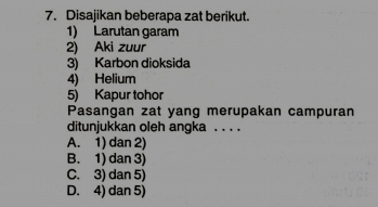 Disajikan beberapa zat berikut.
1) Larutan garam
2) Aki zuur
3) Karbon dioksida
4) Helium
5) Kapur tohor
Pasangan zat yang merupakan campuran
ditunjukkan oleh angka . . . .
A. 1) dan 2)
B. 1) dan 3)
C. 3) dan 5)
D. 4) dan 5)