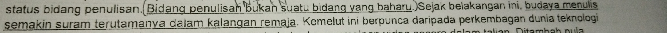 status bidang penulisan.(Bidang penulisan bukan suatu bidang yang baharu.)Sejak belakangan ini, budaya menulis 
semakin suram terutamanya dalam kalangan remaja. Kemelut ini berpunca daripada perkembagan dunia teknologi