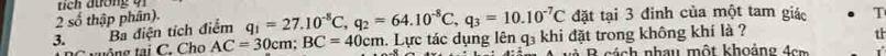 tích dương qi 
2 số thập phân). 
đặt tại 3 đinh của một tam giác T 
3. Ba điện tích điểm q_1=27.10^(-8)C, q_2=64.10^(-8)C, q_3=10.10^(-7)C. Lực tác dụng lên q₃ khi đặt trong không khí là ? tl 
u ô g tai C. Cho AC=30cm; BC=40cm B cách nhau một khoảng đcm