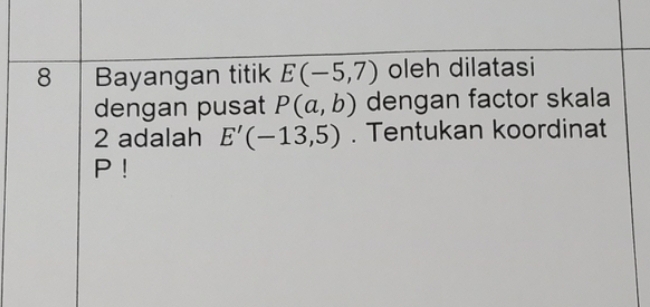 Bayangan titik E(-5,7) oleh dilatasi 
dengan pusat P(a,b) dengan factor skala
2 adalah E'(-13,5). Tentukan koordinat
P!