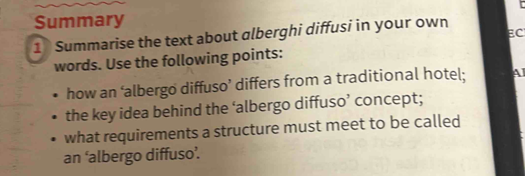 Summary 
EC 
1 Summarise the text about alberghi diffusi in your own 
words. Use the following points: 
how an ‘albergo diffuso’ differs from a traditional hotel; AI 
the key idea behind the ‘albergo diffuso’ concept; 
what requirements a structure must meet to be called 
an ‘albergo diffuso’.