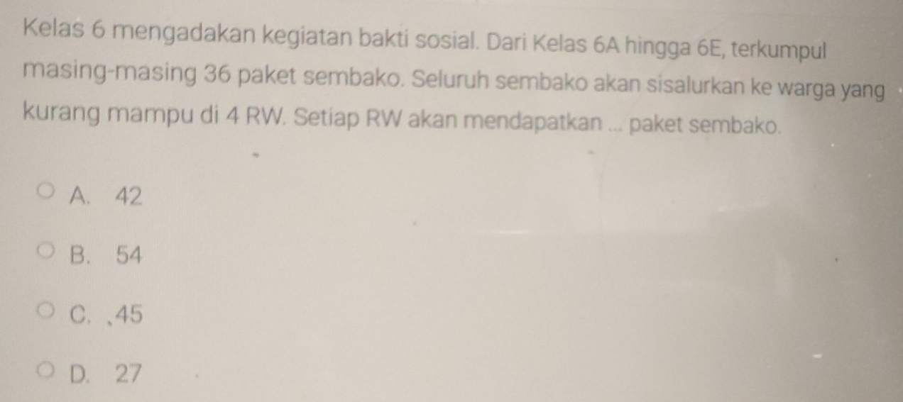 Kelas 6 mengadakan kegiatan bakti sosial. Dari Kelas 6A hingga 6E, terkumpul
masing-masing 36 paket sembako. Seluruh sembako akan sisalurkan ke warga yang
kurang mampu di 4 RW. Setiap RW akan mendapatkan ... paket sembako.
A. 42
B. 54
C. 、 45
D. 27