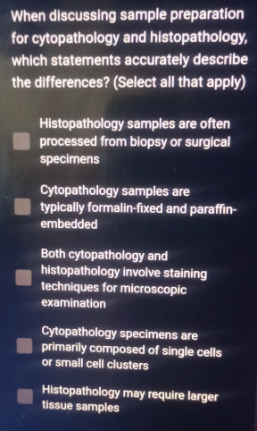 When discussing sample preparation
for cytopathology and histopathology,
which statements accurately describe
the differences? (Select all that apply)
Histopathology samples are often
processed from biopsy or surgical
specimens
Cytopathology samples are
typically formalin-fixed and paraffin-
embedded
Both cytopathology and
histopathology involve staining
techniques for microscopic
examination
Cytopathology specimens are
primarily composed of single cells
or small cell clusters
Histopathology may require larger
tissue samples