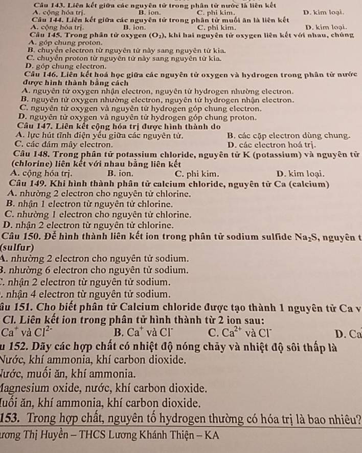 Liên kết giữa các nguyên tử trong phân tử nước là liên kết
A. cộng hóa trị. B. ion. C. phi kim. D. kim loại.
Câu 144. Liên kết giữa các nguyên tử trong phân tử muối ăn là liên kết
A. cộng hóa trị. B. ion. C. phi kim. D. kim loại.
Câu 145. Trong phân tử oxygen (O_2) , khi hai nguyên tử oxygen liên kết với nhau, chúng
A. góp chung proton.
B. chuyển electron từ nguyên tử này sang nguyên tử kia.
C. chuyển proton từ nguyên tử này sang nguyên từ kia.
D. góp chung electron.
Câu 146. Liên kết hoá học giữa các nguyên tử oxygen và hydrogen trong phân tử nước
được hình thành bằng cách
A. nguyên tử oxygen nhận electron, nguyên tử hydrogen nhường electron.
B. nguyên tử oxygen nhường electron, nguyên tử hydrogen nhận electron.
C. nguyên tử oxygen và nguyên tử hydrogen góp chung electron.
D. nguyên tử oxygen và nguyên tử hydrogen góp chung proton.
Câu 147. Liên kết cộng hóa trị được hình thành do
A. lực hút tĩnh điện yếu giữa các nguyên tử. B. các cặp electron dùng chung.
C. các đám mây electron. D. các electron hoá trị.
Câu 148. Trong phân tử potassium chloride, nguyên tử K (potassium) và nguyên tử
(chlorine) liên kết với nhau bằng liên kết
A. cộng hóa trị. B. ion. C. phi kim. D. kim loại.
Câu 149. Khi hình thành phân tử calcium chloride, nguyên tử Ca (calcium)
A. nhường 2 electron cho nguyên tử chlorine.
B. nhận 1 electron từ nguyên tử chlorine.
C. nhường 1 electron cho nguyên tử chlorine.
D. nhận 2 electron từ nguyên tử chlorine.
Câu 150. Để hình thành liên kết ion trong phân tử sodium sulfide Na_2S , nguyên t
(sulfur)
A. nhường 2 electron cho nguyên tử sodium.
3. nhường 6 electron cho nguyên tử sodium.
C. nhận 2 electron từ nguyên tử sodium.
. nhận 4 electron từ nguyên tử sodium.
âu 151. Cho biết phân tử Calcium chloride được tạo thành 1 nguyên tử Ca và
Cl. Liên kết ion trong phân tử hình thành từ 2 ion sau:
Ca * và Cl^(2-) B. Ca^+ và Cl C. Ca^(2+) và C1^- D. Ca
ău 152. Dãy các hợp chất có nhiệt độ nóng chảy và nhiệt độ sôi thấp là
Nước, khí ammonia, khí carbon dioxide.
Nước, muối ăn, khí ammonia.
Magnesium oxide, nước, khí carbon dioxide.
Xuối ăn, khí ammonia, khí carbon dioxide.
153. Trong hợp chất, nguyên tố hydrogen thường có hóa trị là bao nhiêu?
ương Thị Huyền - THCS Lương Khánh Thiện - KA