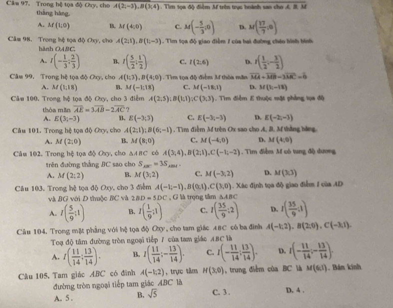 Trong hệ tọa độ Oxy, cho A(2;-3),B(3;4). Tìm tọa độ điểm M trên trục hoánh sao cho 4, B. M
thắng háng.
A. M(1;0) B. M(4;0) C. M(- 5/3 ;0) D. M( 17/7 ;0)
Câu 98. Trong hệ tọa độ Oxy, cho A(2;1),B(1;-3). Tim tọa độ giao điểm / của hai đường chéo hình hình
hành OABC.
A. I(- 1/3 ; 2/3 ) B. I( 5/2 ; 1/2 ) C. I(2:6) D. I( 1/2 ;- 3/2 )
Câu 99. Trong hệ tọa độ Oxy, cho A(1;3),B(4;0). Tìm tọa độ điểm M thỏa măn overline MA+overline MB-3overline MC=overline 0
A. M(1;18) B. M(-1;18) C. M(-18;1) D. M(1;-18)
Câu 100. Trong hệ tọa độ Oxy, cho 3 điểm A(2;5);B(1;1);C(3;3). Tìm điểm E thuộc mặt phẳng tọa độ
thòa mãn overline AE=3overline AB-2overline AC ?
A. E(3;-3) B. E(-3;3) C. E(-3;-3) D. E(-2;-3)
Câu 101. Trong hệ tọa độ Oxy, cho A(2;1);B(6;-1). Tìm điễm M trên Ox sao cho A, B. M thắng bằng
A. M(2;0) B. M(8;0) C. M(-4;0) D. M(4;0)
Câu 102. Trong hệ tọa độ Oxy, cho △ ABC có A(3;4),B(2;1),C(-1;-2). Tìm điểm M có tung độ dương
trên đường thẳng BC sao cho S_ABC=3S_ABM.
A. M(2;2) B. M(3;2) C. M(-3;2) D. M(3;3)
Câu 103. Trong hệ tọa độ Oxy, cho 3 điểm A(-1;-1),B(0;1),C(3;0). Xác định tọa độ giao điểm / của AD
và BG với D thuộc BC và 2BD=5DC , G là trọng tâm △ ABC
A. I( 5/9 ;1) B. I( 1/9 ;1) C. I( 35/9 :2) D. I( 35/9 :1)
Câu 104. Trong mặt phẳng với hệ tọa độ Oxy, cho tam giác ABC có ba đình A(-1;2),B(2;0),C(-3;1).
Toạ độ tâm đường tròn ngoại tiếp / của tam giác ABC là
A. I( 11/14 ; 13/14 ). B. I( 11/14 ;- 13/14 ). C. I(- 11/14 ; 13/14 ). D. I(- 11/14 ;- 13/14 ).
Câu 105. Tam giác ABC có đỉnh A(-1;2) , trực tâm H(3;0) , trung điểm của BC là M(6;l) , Bán kính
đường tròn ngoại tiếp tam giác ABC là
A. 5 .
B. sqrt(5)
C. 3 . D. 4 .