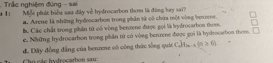 Trắc nghiệm đúng - sai
u 1: Mỗi phát biểu sau đây về hydrocarbon thơm là đúng hay sai?
a. Arene là những hydrocarbon trong phân tử có chứa một vòng benzene.
b. Các chất trong phân tử có vòng benzene được gọi là hydrocarbon thơm.
c. Những hydrocarbon trong phân tử có vòng benzene được gọi là hydrocarbon thơm.
d. Dãy đồng đẳng của benzene có công thức tổng quát C_n^(3H_2n-6)(n≥ 6). 
Cho các hydrocarbon sau: