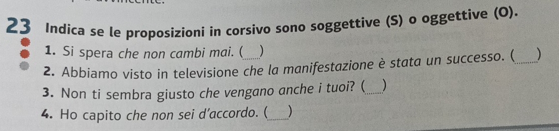 Indica se le proposizioni in corsivo sono soggettive (S) o oggettive (O). 
1. Si spera che non cambi mai. ( ) 
2. Abbiamo visto in televisione che la manifestazione è stata un successo. (_ ) 
3. Non ti sembra giusto che vengano anche i tuoi? (_ ) 
4. Ho capito che non sei d’accordo. (_ )