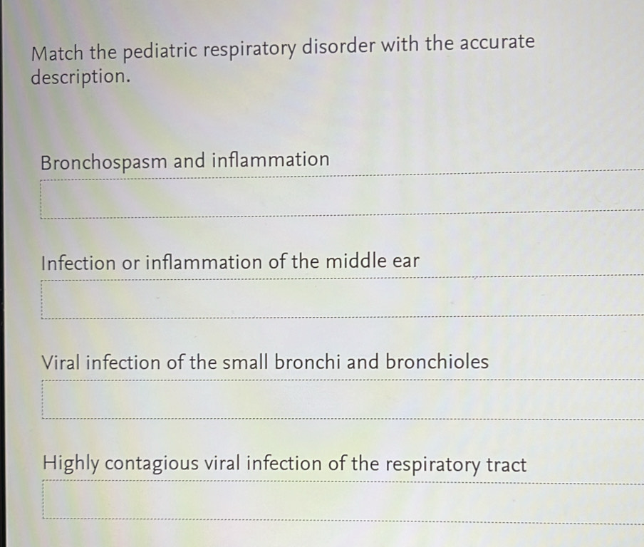 Match the pediatric respiratory disorder with the accurate 
description. 
Bronchospasm and inflammation 
Infection or inflammation of the middle ear 
Viral infection of the small bronchi and bronchioles 
Highly contagious viral infection of the respiratory tract