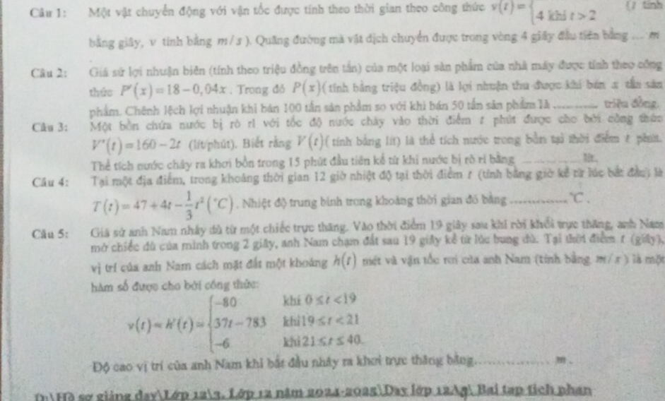 Một vật chuyển động với vận tốc được tính theo thời gian theo công thức v(t)= 4khit>2 (tinh
bằng giây, v tính bằng m/3 ). Quãng đường mà vật dịch chuyển được trong vòng 4 giây đầu tiên bằng ... m
Câu 2: Giá sứ lợi nhuận biên (tính theo triệu đồng trên tấn) của một loại sản phẩm của nhà máy được tính theo công
tháo P'(x)=18-0,04x. Trong đó P(x) ( tính bằng triệu đồng) là lợi nhuận thu được khi bản x tần sản
phẩm. Chênh lệch lợi nhuận khi bán 100 tần sản phẩm so với khi bán 50 tần sản phẩm là _triệu đồng,
Câu 3: Một bền chứa nước bị rò rì với tốc độ nước chây vào thời điểm # phút được cho bởi công thức
V'(t)=160-2t (lít/phút). Biết rằng V(t) ( tính bằng lít) là thể tích nước trong bằn tạả thời điểm t phit.
Thể tích nước chây ra khơi bồn trong 15 phút đầu tiên kể từ khi nước bị rò rì bằng _Mr,
Câu 4: Tại một địa điểm, trong khoảng thời gian 12 giờ nhiệt độ tại thời điểm 7 (tính bằng giờ kể từ lúc bắt đầu) là
T(t)=47+4t- 1/3 t^2(^circ C). Nhiệt độ trung bình trong khoàng thời gian đó bằng _°C.
Câu 5: Giá sử anh Nam nhây đù từ một chiếc trực thăng. Vào thời điểm 19 giảy sau khi rời khổi trực thăng, anh Nam
mở chiếc đù của minh trong 2 giây, anh Nam chạm đất sau 19 giảy kể từ lúc bung đù. Tại thời điểm 1 (giảy),
vị trí của anh Nam cách mặt đất một khoáng h(t) mét và vận tốc rơi của anh Nam (tính bằng, m/ x ) là một
hàm số được cho bởi công thức:
khí 0≤ t<19</tex>
v(t)=k'(t)=beginarrayl -80 37t-783 -6endarray. khil9≤ t<21</tex>
Độ cao vị trí của anh Nam khi bắt đầu nhây ra khơi trực thăng bằng._
m、
DiHồ sợ giảng dayLớp 123, Lớp 12 năm 2024-2025Day lớp 12Ag Bai tạp tích phan