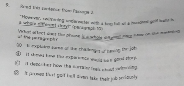 Read this sentence from Passage 2.
“However, swimming underwater with a bag full of a hundred golf balls is
a whole different story!" (paragraph 10)
What effect does the phrase is a whole different story have on the meaning
of the paragraph?
A It explains some of the challenges of having the job.
⑧ It shows how the experience would be a good story.
C It describes how the narrator feels about swimming.
① It proves that golf ball divers take their job seriously.