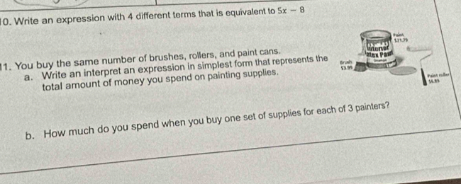 Write an expression with 4 different terms that is equivalent to 5x-8
$21.79
1. You buy the same number of brushes, rollers, and paint cans. 
a. Write an interpret an expression in simplest form that represents the 
Brush 
Pain mộe 
total amount of money you spend on painting supplies. 53.99
54.” 
b. How much do you spend when you buy one set of supplies for each of 3 painters?