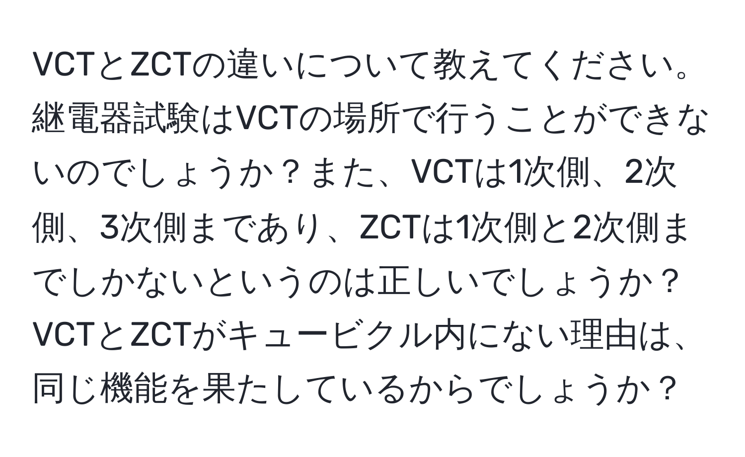 VCTとZCTの違いについて教えてください。継電器試験はVCTの場所で行うことができないのでしょうか？また、VCTは1次側、2次側、3次側まであり、ZCTは1次側と2次側までしかないというのは正しいでしょうか？VCTとZCTがキュービクル内にない理由は、同じ機能を果たしているからでしょうか？