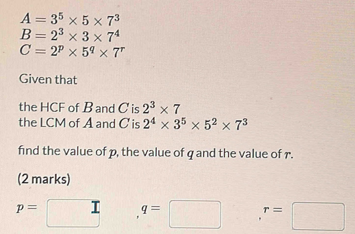 A=3^5* 5* 7^3
B=2^3* 3* 7^4
C=2^p* 5^q* 7^r
Given that 
the HCF of B and C is 2^3* 7
the LCM of A and C is 2^4* 3^5* 5^2* 7^3
find the value of p, the value of q and the value of r. 
(2 marks)
p= □ q=□ r=□
_ 1