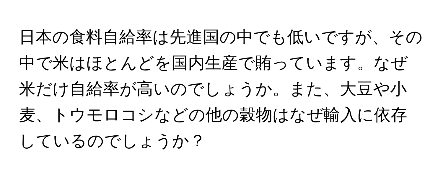 日本の食料自給率は先進国の中でも低いですが、その中で米はほとんどを国内生産で賄っています。なぜ米だけ自給率が高いのでしょうか。また、大豆や小麦、トウモロコシなどの他の穀物はなぜ輸入に依存しているのでしょうか？