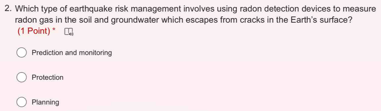 Which type of earthquake risk management involves using radon detection devices to measure
radon gas in the soil and groundwater which escapes from cracks in the Earth's surface?
(1 Point) *
Prediction and monitoring
Protection
Planning
