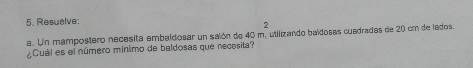 Resuelve: 
2 
a. Un mampostero necesita embaldosar un salón de 40 m, utilizando baldosas cuadradas de 20 cm de lados. 
¿Cuál es el número mínimo de baldosas que necesita?