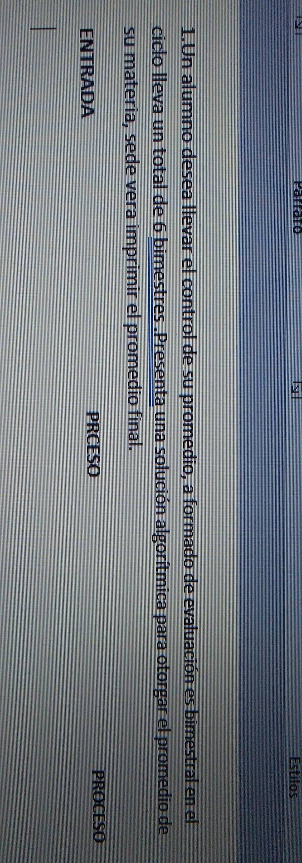 Parrato Estilos 
1.Un alumno desea llevar el control de su promedio, a formado de evaluación es bimestral en el 
ciclo lleva un total de 6 bimestres.Presenta una solución algorítmica para otorgar el promedio de 
su materia, sede vera imprimir el promedio final. 
ENTRADA 
PRCESO 
PROCESO
