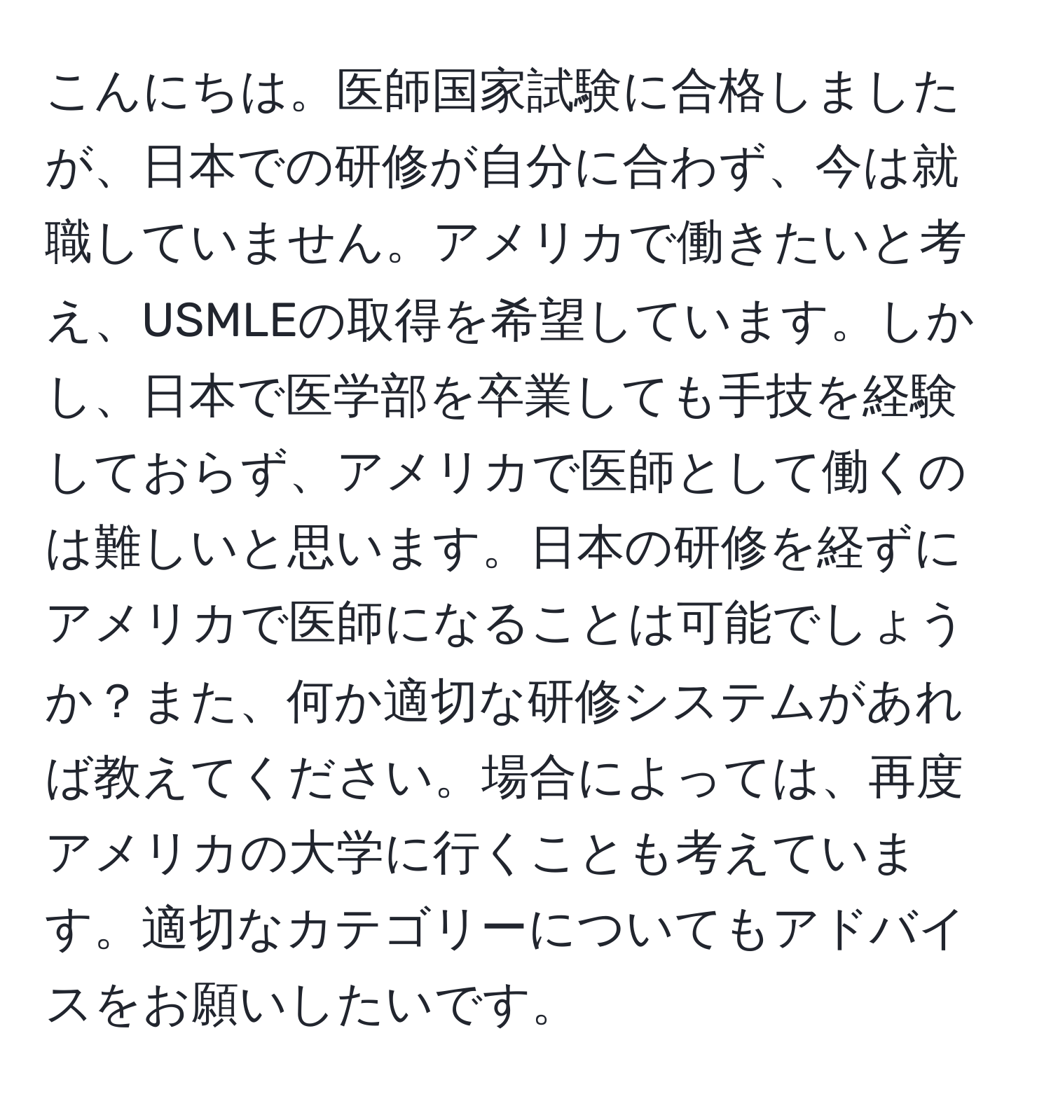 こんにちは。医師国家試験に合格しましたが、日本での研修が自分に合わず、今は就職していません。アメリカで働きたいと考え、USMLEの取得を希望しています。しかし、日本で医学部を卒業しても手技を経験しておらず、アメリカで医師として働くのは難しいと思います。日本の研修を経ずにアメリカで医師になることは可能でしょうか？また、何か適切な研修システムがあれば教えてください。場合によっては、再度アメリカの大学に行くことも考えています。適切なカテゴリーについてもアドバイスをお願いしたいです。