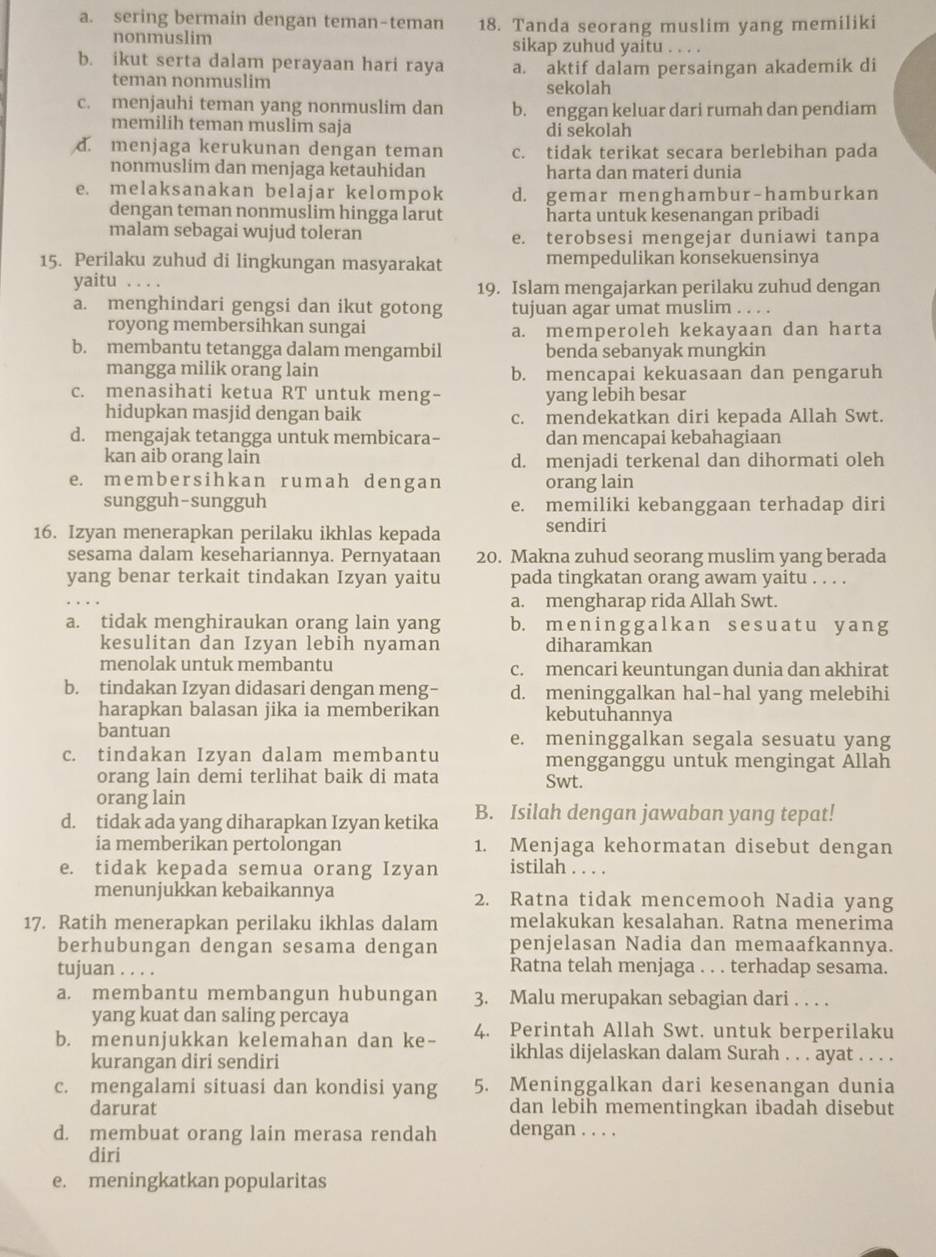 a. sering bermain dengan teman-teman 18. Tanda seorang muslim yang memiliki
nonmuslim sikap zuhud yaitu . . . .
b. ikut serta dalam perayaan hari raya a. aktif dalam persaingan akademik di
teman nonmuslim sekolah
c. menjauhi teman yang nonmuslim dan b. enggan keluar dari rumah dan pendiam
memilih teman muslim saja di sekolah
d. menjaga kerukunan dengan teman c. tidak terikat secara berlebihan pada
nonmuslim dan menjaga ketauhidan harta dan materi dunia
e. melaksanakan belajar kelompok d. gemar menghambur-hamburkan
dengan teman nonmuslim hingga larut harta untuk kesenangan pribadi
malam sebagai wujud toleran e. terobsesi mengejar duniawi tanpa
15. Perilaku zuhud di lingkungan masyarakat mempedulikan konsekuensinya
yaitu . . . 19. Islam mengajarkan perilaku zuhud dengan
a. menghindari gengsi dan ikut gotong tujuan agar umat muslim
royong membersihkan sungai a. memperoleh kekayaan dan harta
b. membantu tetangga dalam mengambil benda sebanyak mungkin
mangga milik orang lain b. mencapai kekuasaan dan pengaruh
c. menasihati ketua RT untuk meng- yang lebih besar
hidupkan masjid dengan baik c. mendekatkan diri kepada Allah Swt.
d. mengajak tetangga untuk membicara- dan mencapai kebahagiaan
kan aib orang lain d. menjadi terkenal dan dihormati oleh
e. mem bersihk an rumah dengan orang lain
sungguh-sungguh e. memiliki kebanggaan terhadap diri
16. Izyan menerapkan perilaku ikhlas kepada sendiri
sesama dalam kesehariannya. Pernyataan 20. Makna zuhud seorang muslim yang berada
yang benar terkait tindakan Izyan yaitu pada tingkatan orang awam yaitu . . . .
a. mengharap rida Allah Swt.
a. tidak menghiraukan orang lain yang b. mening galkan sesuatu yang
kesulitan dan Izyan lebih nyaman diharamkan
menolak untuk membantu c. mencari keuntungan dunia dan akhirat
b. tindakan Izyan didasari dengan meng- d. meninggalkan hal-hal yang melebihi
harapkan balasan jika ia memberikan kebutuhannya
bantuan e. meninggalkan segala sesuatu yang
c. tindakan Izyan dalam membantu mengganggu untuk mengingat Allah
orang lain demi terlihat baik di mata Swt.
orang lain
d. tidak ada yang diharapkan Izyan ketika B. Isilah dengan jawaban yang tepat!
ia memberikan pertolongan 1. Menjaga kehormatan disebut dengan
e. tidak kepada semua orang Izyan istilah . . . .
menunjukkan kebaikannya 2. Ratna tidak mencemooh Nadia yang
17. Ratih menerapkan perilaku ikhlas dalam melakukan kesalahan. Ratna menerima
berhubungan dengan sesama dengan penjelasan Nadia dan memaafkannya.
tujuan . . . . Ratna telah menjaga . . . terhadap sesama.
a. membantu membangun hubungan 3. Malu merupakan sebagian dari . . . .
yang kuat dan saling percaya
b. menunjukkan kelemahan dan ke- 4. Perintah Allah Swt. untuk berperilaku
kurangan diri sendiri
ikhlas dijelaskan dalam Surah . . . ayat . . . .
c. mengalami situasi dan kondisi yang 5. Meninggalkan dari kesenangan dunia
darurat dan lebih mementingkan ibadah disebut
d. membuat orang lain merasa rendah dengan . . . .
diri
e. meningkatkan popularitas