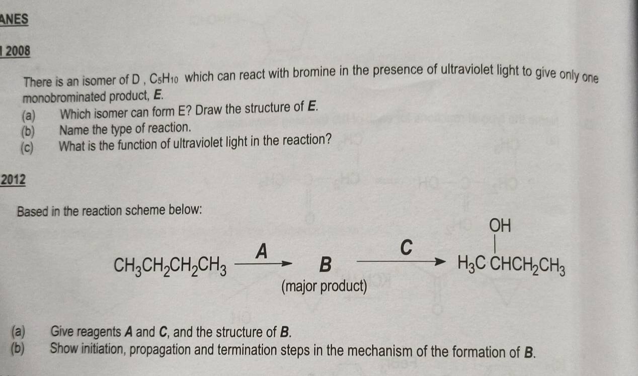 ANES 
2008 
There is an isomer of D, C₅H₁ which can react with bromine in the presence of ultraviolet light to give only one 
monobrominated product, E. 
(a) Which isomer can form E? Draw the structure of E. 
(b) Name the type of reaction. 
(c) What is the function of ultraviolet light in the reaction? 
2012 
Based in the reaction scheme below: 
OH 
C
CH_3CH_2CH_2CH_3xrightarrow A B
H_3CCHCH_2CH_3
(major product) 
(a) Give reagents A and C, and the structure of B. 
(b) Show initiation, propagation and termination steps in the mechanism of the formation of B.