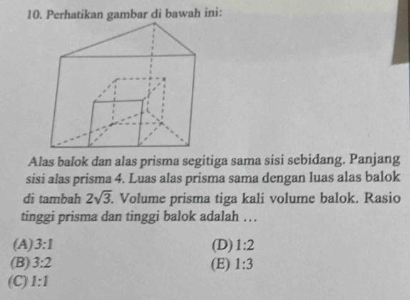 Perhatikan gambar di bawah ini:
Alas balok dan alas prisma segitiga sama sisi sebidang. Panjang
sisi alas prisma 4. Luas alas prisma sama dengan luas alas balok
di tambah 2sqrt(3). . Volume prisma tiga kali volume balok. Rasio
tinggi prisma dan tinggi balok adalah …
(A) 3:1 (D) 1:2
(B) 3:2 (E) 1:3
(C) 1:1