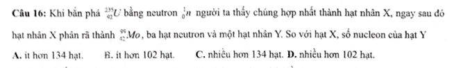 Khi bắn phá _(42)^(235)U bằng neutron _0^(1n người ta thấy chúng hợp nhất thành hạt nhân X, ngay sau đó
hạt nhân X phân rã thành beginarray)r 99 42endarray Mo, ba hạt neutron và một hạt nhân Y. So với hạt X, số nucleon của hạt Y
A. it hơn 134 hạt. B. it hơn 102 hạt. C. nhiều hơn 134 hạt. D. nhiều hơn 102 hạt.