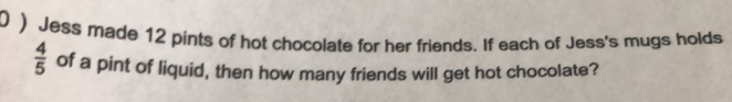 0 ) Jess made 12 pints of hot chocolate for her friends. If each of Jess's mugs holds
 4/5  of a pint of liquid, then how many friends will get hot chocolate?