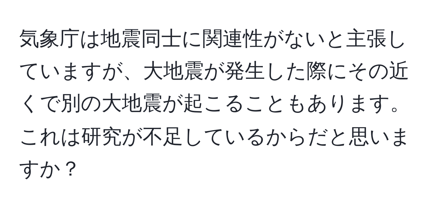 気象庁は地震同士に関連性がないと主張していますが、大地震が発生した際にその近くで別の大地震が起こることもあります。これは研究が不足しているからだと思いますか？