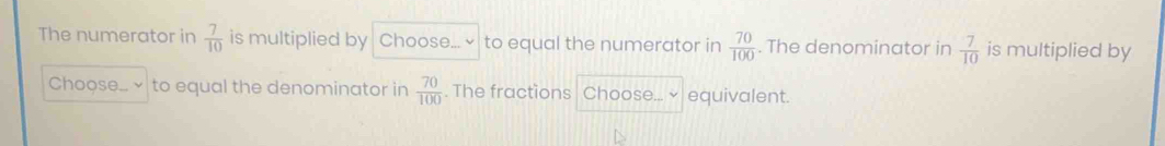 The numerator in  7/10  is multiplied by Choose... ~ to equal the numerator in  70/100 . The denominator in  7/10  is multiplied by 
Choose... to equal the denominator in  70/100 . The fractions Choose...× equivalent.